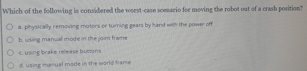 Which of the following is considered the worst-case scenario for moving the robot out of a crash position?
a. physically removing motors or turning gears by hand with the power off
b. using manual mode in the joint frame
c. using brake release buttons
d. using manual mode in the world frame