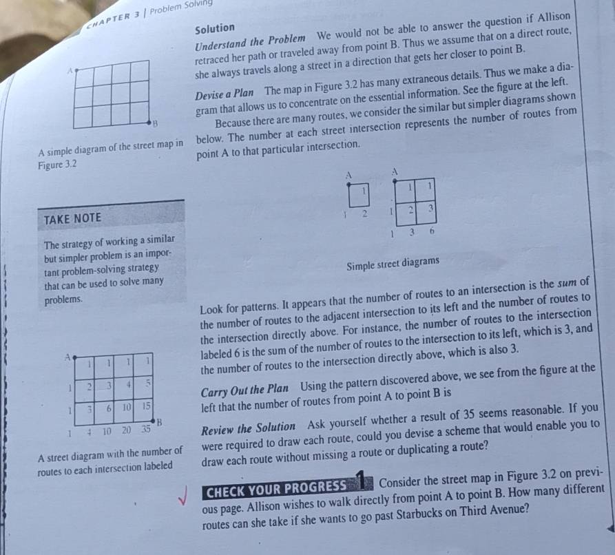 CHAPTER 3 | Problem Solving 
Solution 
Understand the Problem We would not be able to answer the question if Allison 
A retraced her path or traveled away from point B. Thus we assume that on a direct route, 
she always travels along a street in a direction that gets her closer to point B. 
Devise a Plan The map in Figure 3.2 has many extraneous details. Thus we make a dia- 
gram that allows us to concentrate on the essential information. See the figure at the left. 
B Because there are many routes, we consider the similar but simpler diagrams shown 
A simple diagram of the street map in below. The number at each street intersection represents the number of routes from 
Figure 3.2 point A to that particular intersection. 
A A
1 1 1
TAKE NOTE
1 2 1 2 3
1 3 6
The strategy of working a similar 
but simpler problem is an impor- 
tant problem-solving strategy 
Simple street diagrams 
that can be used to solve many 
Look for patterns. It appears that the number of routes to an intersection is the sum of 
problems. 
the number of routes to the adjacent intersection to its left and the number of routes to 
the intersection directly above. For instance, the number of routes to the intersection 
labeled 6 is the sum of the number of routes to the intersection to its left, which is 3, and 
the number of routes to the intersection directly above, which is also 3. 
Carry Out the Plan Using the pattern discovered above, we see from the figure at the 
left that the number of routes from point A to point B is 
Review the Solution Ask yourself whether a result of 35 seems reasonable. If you 
were required to draw each route, could you devise a scheme that would enable you to 
A street diagram with the number of draw each route without missing a route or duplicating a route? 
routes to each intersection labeled 
CHECK YOUR PROGRESS Consider the street map in Figure 3.2 on previ- 
ous page. Allison wishes to walk directly from point A to point B. How many different 
routes can she take if she wants to go past Starbucks on Third Avenue?