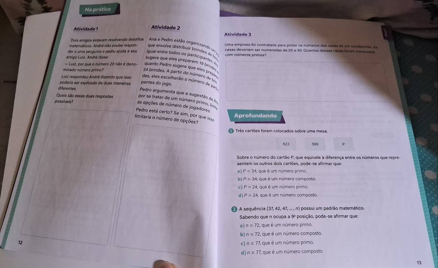 Na prática
Atividade 1
Atividade 2
Atividade 3
Dois amigos estavam resolvendo desafios  Ana e Pedro estão organizando um  Uma empresa foi contratada para pintar os números das casas de um condomínio. As
matemáticos. André não soube respon-  que envolve distribuir brindes de fom casas deveriam ser numeradas de 20 a 40. Quantas dessas cásas foram numeradas
der a uma pergunta e pediu ajuda a seu igual entre todos os participantes. An com números primos?
amigo Luíz. André disse:
sugere que eles preparem 19 brindes,
Luiz, por que o número 20 não é deno- quanto Pedro sugère que eles prepare
minado número primo?
24 brindes. A partir do número de brin
Luiz respondeu André dizendo que isso des, eles escolherão o número de par
podería ser explicado de duas maneiras pantes do jogo.
diferentes.
Pedro argumenta que a sugestão de Am
Quais são essas duas respostas por se tratar de um número primo, limita
possíveis?
as opções de número de jogadores,
Pedro está certo? Se sim, por que isso
Aprofundando
limitaria o número de opções?
Três cartões foram colocados sobre uma mesa.
623 589 P
Sobre o número do cartão P, que equivale à diferença entre os números que repre-
sentam os outros dois cartões, pode-se afirmar que:
a) P=34, ,  que é um número primo.
b) P=34 , que é um número composto.
c) P=24 , que é um número primo.
d) P=24 4, que é um número composto.
2 A sequência (37, 42, 47, ... , n) possui um padrão matemático.
Sabendo que n ocupa a 9^a posição, pode-se afirmar que:
a) n=72 que é um número primo.
b) n=72 , que é um número composto.
12
c) n=77 , que é um número primo.
d) n=77 7, que é um número composto.
13