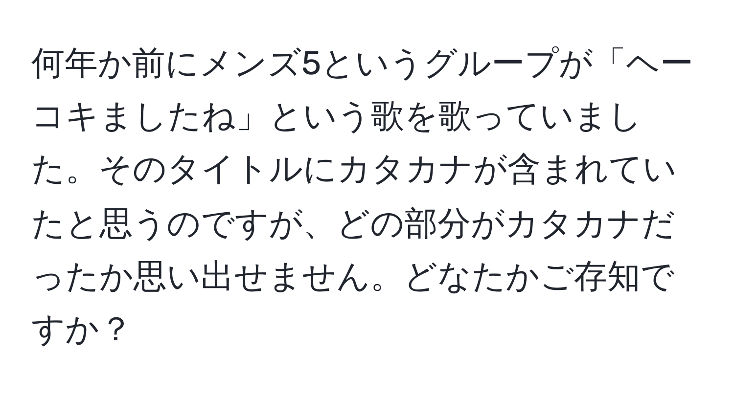 何年か前にメンズ5というグループが「ヘーコキましたね」という歌を歌っていました。そのタイトルにカタカナが含まれていたと思うのですが、どの部分がカタカナだったか思い出せません。どなたかご存知ですか？