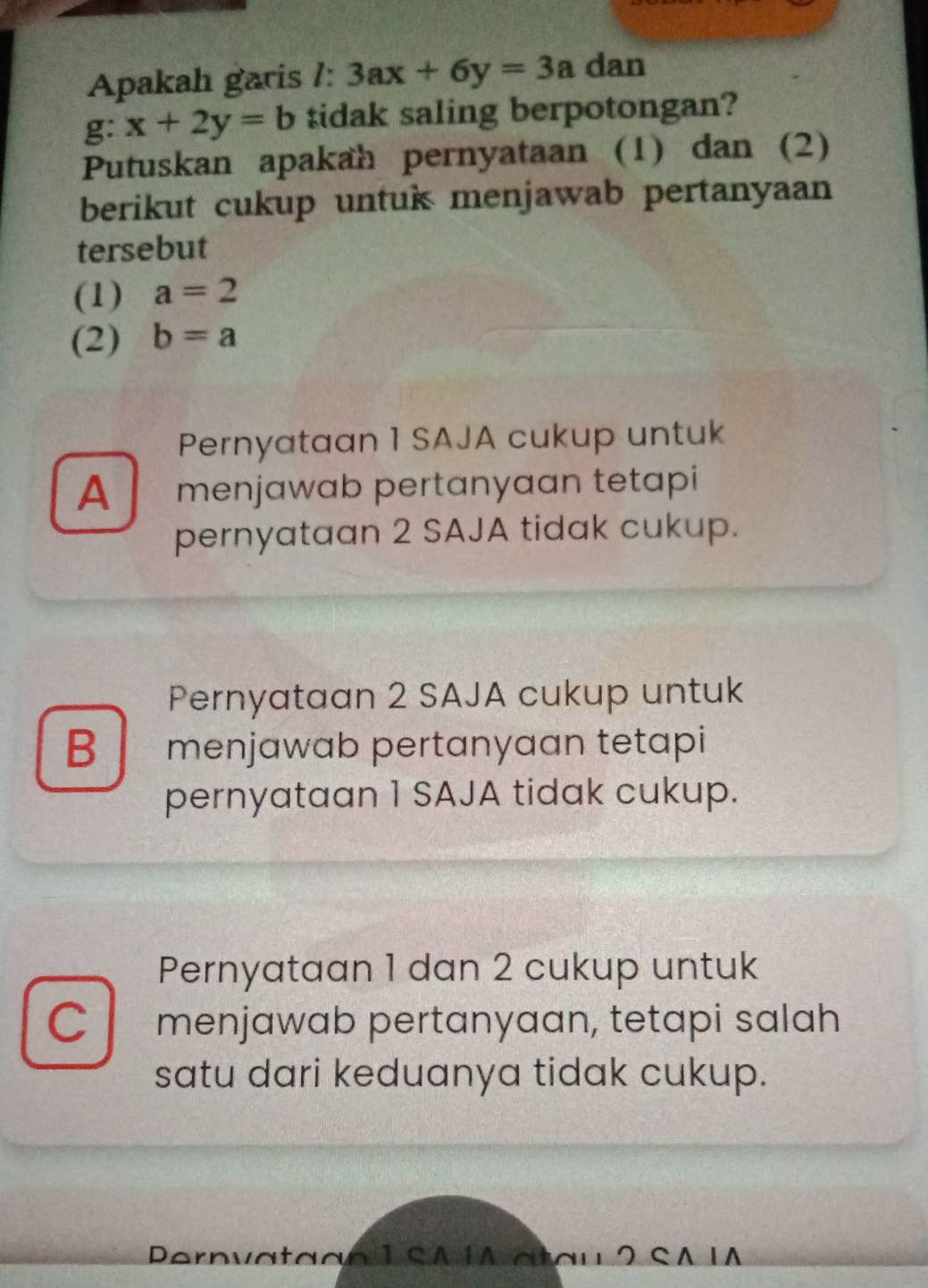 Apakah garis /: 3ax+6y=3a dan
g: x+2y=b tidak saling berpotongan?
Putuskan apakah pernyataan (1) dan (2)
berikut cukup untuk menjawab pertanyaan
tersebut
(1) a=2
(2) b=a
Pernyataan 1 SAJA cukup untuk
A menjawab pertanyaan tetapi
pernyataan 2 SAJA tidak cukup.
Pernyataan 2 SAJA cukup untuk
B I menjawab pertanyaan tetapi
pernyataan 1 SAJA tidak cukup.
Pernyataan 1 dan 2 cukup untuk
C menjawab pertanyaan, tetapi salah
satu dari keduanya tidak cukup.
Pernvataan 1 SAIA atau 2 SA IA