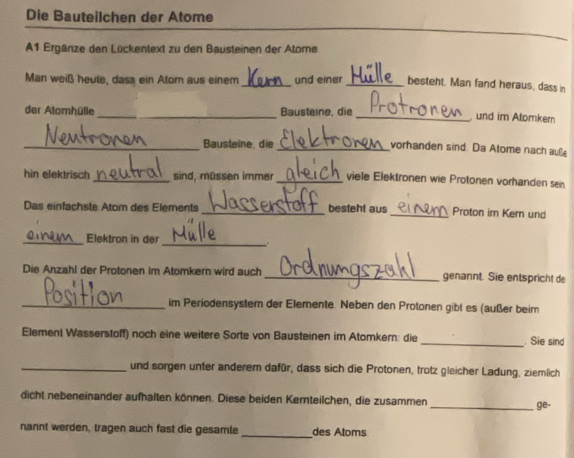 Die Bauteilchen der Atome 
A1 Ergänze den Lückentext zu den Bausteinen der Atome 
_ 
Man weiß heute, dass ein Atom aus einem und einer_ 
besteht. Man fand heraus, dass in 
der Atomhülle _Bausteine, die 
_, und im Alomker 
_Bausteine, die 
_vorhanden sind. Da Atome nach auße 
hin elektrisch _sind, müssen immer_ 
viele Elektronen wie Protonen vorhanden sein 
Das einfachste Atom des Elements _besteht aus 
_Proton im Kem und 
_ 
_Elektron in der 
Die Anzahl der Protonen im Atomkern wird auch _genannt. Sie entspricht de 
_im Periodensystem der Elemente. Neben den Protonen gibt es (außer beim 
Element Wasserstoff) noch eine weitere Sorte von Bausteinen im Atomkern: die _. Sie sind 
_und sorgen unter anderem dafür, dass sich die Protonen, trotz gleicher Ladung, ziemlich 
dicht nebeneinander aufhalten können. Diese beiden Kernteilchen, die zusammen 
_ge- 
nannt werden, tragen auch fast die gesamte _des Atoms