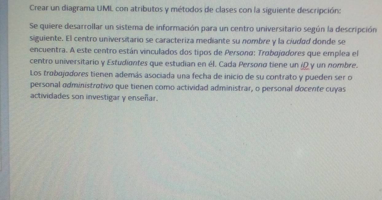 Crear un diagrama UML con atributos y métodos de clases con la siguiente descripción: 
Se quiere desarrollar un sistema de información para un centro universitario según la descripción 
siguiente. El centro universitario se caracteriza mediante su nombre y la ciudad donde se 
encuentra. A este centro están vinculados dos tipos de Persona: Trøbøjødores que emplea el 
centro universitario y Estudiantes que estudian en él. Cada Personø tiene un iD y un nombre. 
Los trabajadores tienen además asociada una fecha de inicio de su contrato y pueden ser o 
personal administrativo que tienen como actividad administrar, o personal docente cuyas 
actividades son investigar y enseñar.