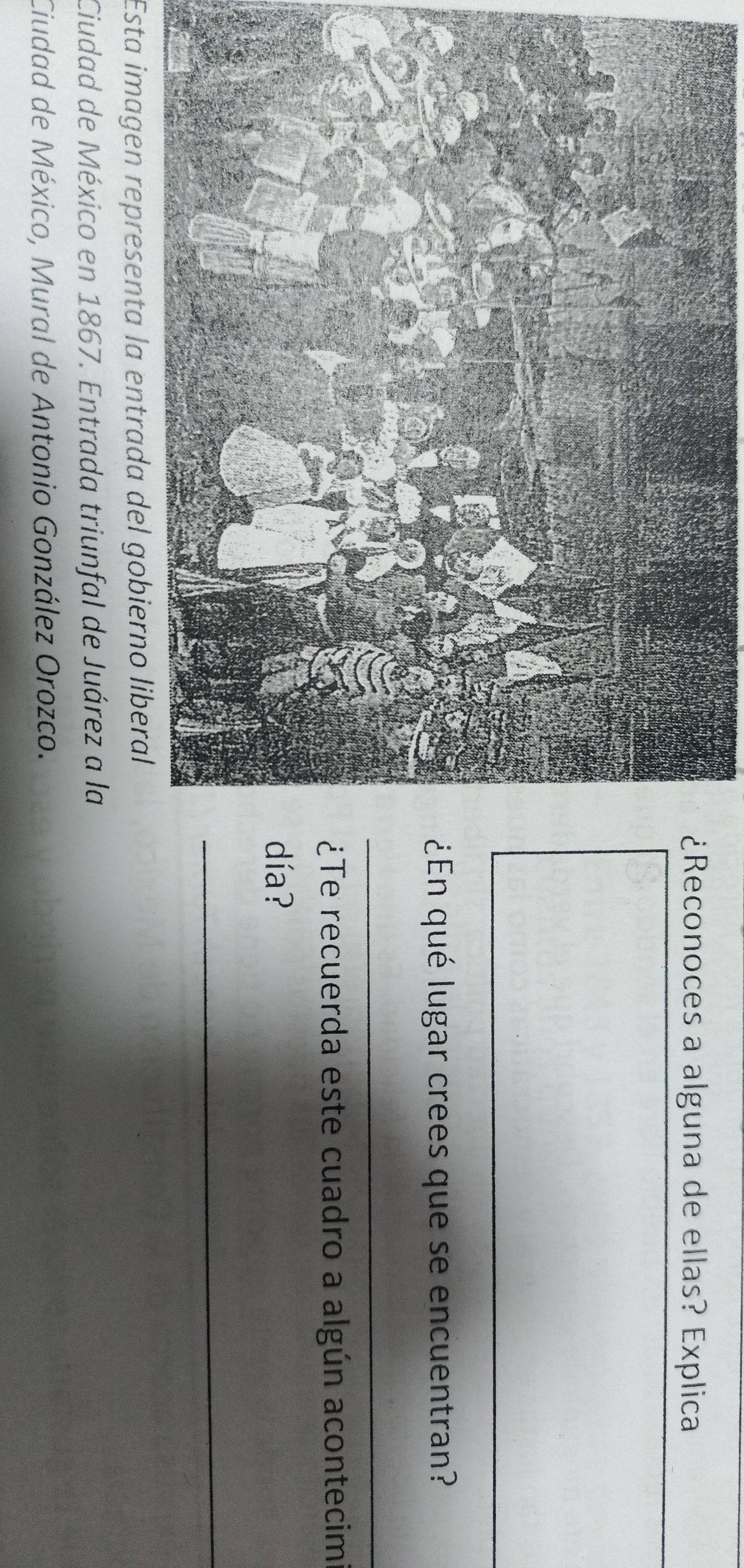 ¿Reconoces a alguna de ellas? Explica 
¿En qué lugar crees que se encuentran? 
_ 
¿Te recuerda este cuadro a algún acontecim 
día? 
_ 
Esta imagen representa la entrada del gobierno liberal 
Ciudad de México en 1867. Entrada triunfal de Juárez a la 
Ciudad de México, Mural de Antonio González Orozco.