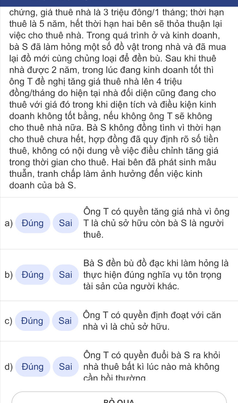 chứng, giá thuê nhà là 3 triệu đông/ 1 tháng; thời hạn
thuê là 5 năm, hết thời hạn hai bên sẽ thỏa thuận lại
việc cho thuê nhà. Trong quá trình ở và kinh doanh,
bà S đã làm hỏng một số đồ vật trong nhà và đã mua
lại đồ mới cùng chủng loại để đền bù. Sau khi thuê
nhà được 2 năm, trong lúc đang kinh doanh tốt thì
ông T đề nghị tăng giá thuê nhà lên 4 triệu
đồng/tháng do hiện tại nhà đối diện cũng đang cho
thuê với giá đó trong khi diện tích và điều kiện kinh
doanh không tốt bằng, nếu không ông T sẽ không
cho thuê nhà nữa. Bà S không đồng tình vì thời hạn
cho thuê chưa hết, hợp đồng đã quy định rõ số tiền
thuê, không có nội dung về việc điều chỉnh tăng giá
trong thời gian cho thuê. Hai bên đã phát sinh mâu
thuẫn, tranh chấp làm ảnh hưởng đến việc kinh
doanh của bà S.
Ông T có quyền tăng giá nhà vì ông
a) Đúng Sai T là chủ sở hữu còn bà S là người
thuê.
Bà S đền bù đồ đạc khi làm hỏng là
b) Đúng Sai thực hiện đúng nghĩa vụ tôn trọng
tài sản của người khác.
Ông T có quyền định đoạt với căn
c) Đúng Sai nhà vì là chủ sở hữu.
Ông T có quyền đuổi bà S ra khỏi
d) Đúng Sai nhà thuê bất kì lúc nào mà không
cần bồi thường