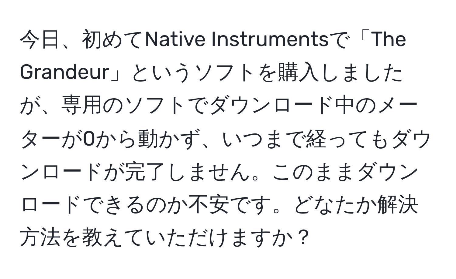 今日、初めてNative Instrumentsで「The Grandeur」というソフトを購入しましたが、専用のソフトでダウンロード中のメーターが0から動かず、いつまで経ってもダウンロードが完了しません。このままダウンロードできるのか不安です。どなたか解決方法を教えていただけますか？