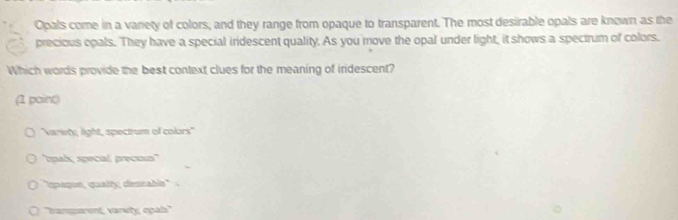 Opals come in a variety of colors, and they range from opaque to transparent. The most desirable opals are known as the
precious opals. They have a special iridescent quality. As you move the opal under light, it shows a spectrum of colors.
Which words provide the best context clues for the meaning of iridescent?
(1 poin()
Variete, light, spectrum of colors''
'tpaís, special, precous''
"spaque, qualty desrable 
O ''bansparent, varety epals''