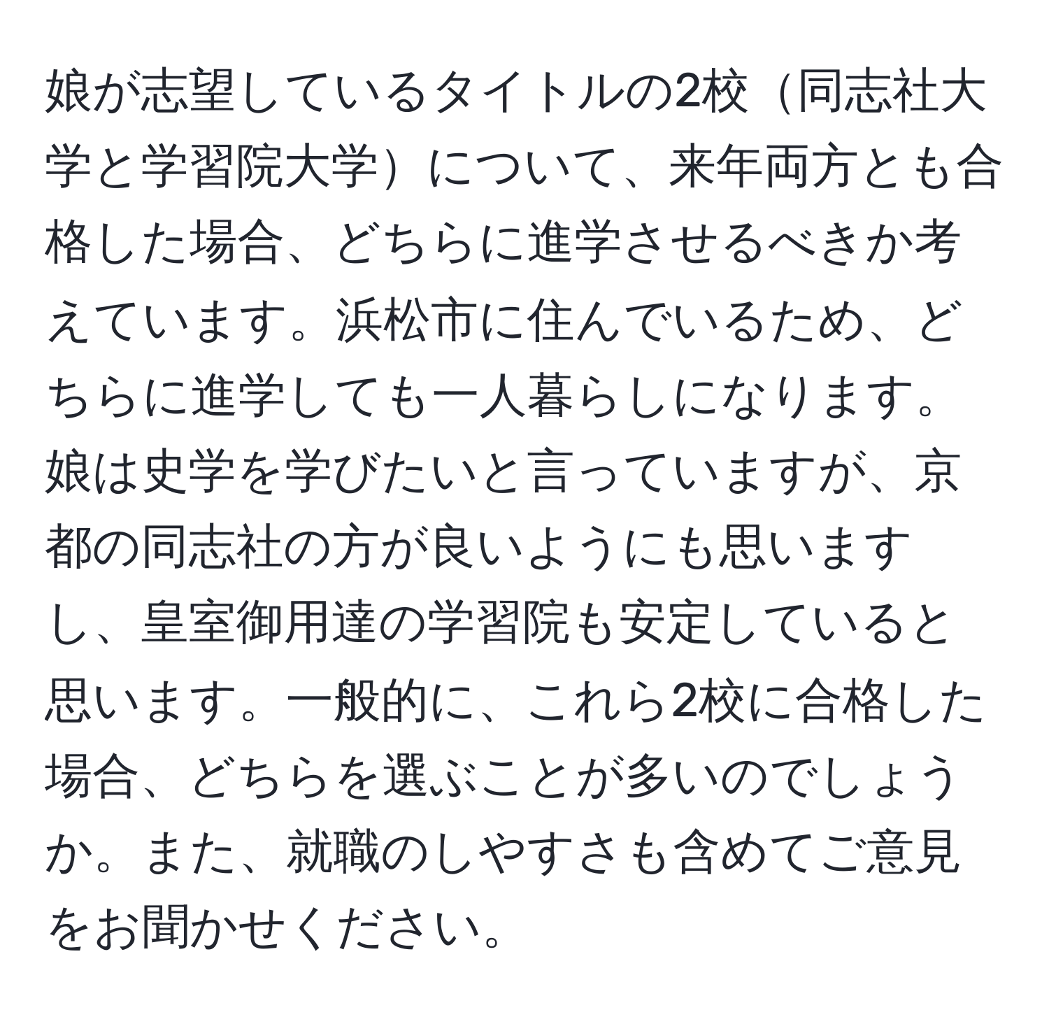 娘が志望しているタイトルの2校同志社大学と学習院大学について、来年両方とも合格した場合、どちらに進学させるべきか考えています。浜松市に住んでいるため、どちらに進学しても一人暮らしになります。娘は史学を学びたいと言っていますが、京都の同志社の方が良いようにも思いますし、皇室御用達の学習院も安定していると思います。一般的に、これら2校に合格した場合、どちらを選ぶことが多いのでしょうか。また、就職のしやすさも含めてご意見をお聞かせください。