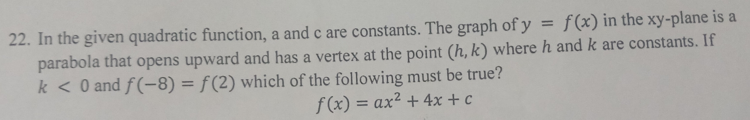 In the given quadratic function, a and c are constants. The graph of y=f(x) in the xy -plane is a 
parabola that opens upward and has a vertex at the point (h,k) where h and k are constants. If
k<0</tex> and f(-8)=f(2) which of the following must be true?
f(x)=ax^2+4x+c