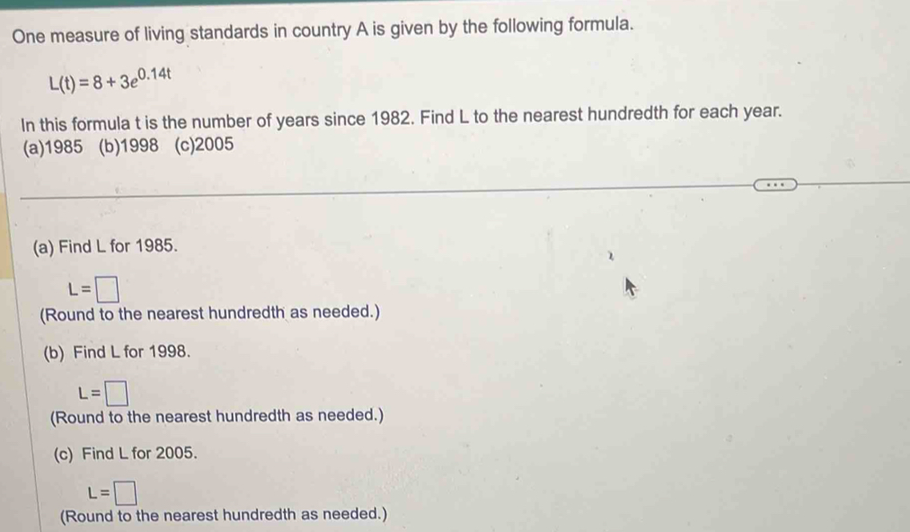 One measure of living standards in country A is given by the following formula.
L(t)=8+3e^(0.14t)
In this formula t is the number of years since 1982. Find L to the nearest hundredth for each year. 
(a)1985 (b)1998 (c) 2005
(a) Find L for 1985.
L=□
(Round to the nearest hundredth as needed.) 
(b) Find L for 1998.
L=□
(Round to the nearest hundredth as needed.) 
(c) Find L for 2005.
L=□
(Round to the nearest hundredth as needed.)