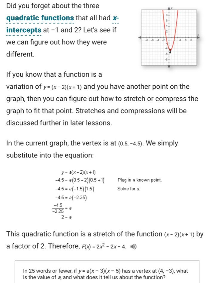 Did you forget about the three 
quadratic functions that all had x - 
intercepts at -1 and 2? Let's see if 
we can figure out how they were 
different. 
If you know that a function is a 
variation of y=(x-2)(x+1) and you have another point on the 
graph, then you can figure out how to stretch or compress the 
graph to fit that point. Stretches and compressions will be 
discussed further in later lessons. 
In the current graph, the vertex is at (0.5,-4.5). We simply 
substitute into the equation:
y=a(x-2)(x+1)
-4.5=a(0.5-2)(0.5+1) Plug in a known point.
-4.5=a(-1.5)(1.5) Solve for a.
-4.5=a(-2.25)
 (-4.5)/-2.25 =a
2=a
This quadratic function is a stretch of the function (x-2)(x+1) by 
a factor of 2. Therefore, F(x)=2x^2-2x-4. 
In 25 words or fewer, if y=a(x-3)(x-5) has a vertex at (4,-3) , what 
is the value of a, and what does it tell us about the function?