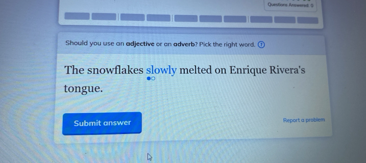 Questions Answered: () 
Should you use an adjective or an adverb? Pick the right word. 
The snowflakes slowly melted on Enrique Rivera's 
tongue. 
Submit answer Report a problem