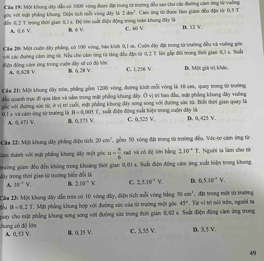 Một khung dây dẫn có 1000 vòng được đặt trong từ trường đều sao cho các đường cảm ứng từ vuông
góc với mặt phẳng khung. Diện tích mỗi vòng dây là 2dm^2.  Cảm ứng từ được làm giảm đều đặn từ 0,5 T
đến 0, 2 T trong thời gian 0,1 s. Độ lớn suất điện động trong toàn khung dây là
A. 0, 6 V. B. 6 V. C. 60 V. D. 12 V.
Câu 20: Một cuộn dây phẳng, có 100 vòng, bán kính 0,1 m. Cuộn dây đặt trong từ trường đều và vuông góc
với các đường cảm ứng từ. Nếu cho cảm ứng từ tăng đều đặn từ 0,2 T lên gấp đôi trong thời gian 0,1 s. Suất
điện động cảm ứng trong cuộn dây sẽ có độ lớn
A. 0, 628 V. B. 6, 28 V. C. 1, 256 V. D. Một giá trị khác.
Câu 21: Một khung dây tròn, phẳng gồm 1200 vòng, đường kính mỗi vòng là 10 cm, quay trong từ trường
đều quanh trục đi qua tâm và nằm trong mặt phẳng khung dây. Ở vị trí ban đầu, mặt phẳng khung dây vuông
góc với đường sức từ, ở vị trí cuối, mặt phẳng khung dây song song với đường sức từ. Biết thời gian quay là
0,1 s và cảm ứng từ trường là B=0,005T T, suất điện động suất hiện trong cuộn dây là
A. 0, 471 V. B. 0,375 V. C. 0,525 V. D. 0, 425 V.
Câu 22: Một khung dây phẳng diện tích 20cm^2 ,gồm 50 vòng đặt trong từ trường đều. Véc-tơ cảm ứng từ
làm thành với mặt phẳng khung dây một góc alpha = π /6  rad và có độ lớn bằng 2.10^(-4)T. Người ta làm cho từ
trường giảm đều đến không trong khoảng thời gian 0,01 s. Suất điện động cảm ứng xuất hiện trong khung
dây trong thời gian từ trường biến đổi là
A. 10^(-3)V. B. 2.10^(-3)V. C. 2,5.10^(-3)V. D. 0,5.10^(-3)V.
Câu 23: Một khung dây dẫn tròn có 10 vòng dây, diện tích mỗi vòng bằng 50cm^2 , đặt trong một từ trường
lều B=0,2T. Mặt phẳng khung hợp với đường sức của từ trường một góc 45°. Từ ví trí nói trên, người ta
quay cho mặt phẳng khung song song với đường sức trong thời gian 0,02 s. Suất điện động cảm ứng trong
khung có độ lớn
A. 0, 53 V. B. 0,35 V. C. 3, 55 V. D. 3,5 V.
49