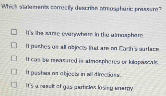 Which statements correctly describe atmospheric pressure?
It's the same everywhere in the atmosphere.
It pushes on all objects that are on Earth's surface.
It can be measured in atmospheres or kilopascals.
It pushes on objects in all directions.
It's a result of gas particles losing energy.