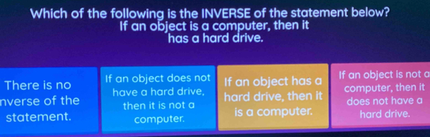 Which of the following is the INVERSE of the statement below?
If an object is a computer, then it
has a hard drive.
There is no If an object does not If an object has a If an object is not a
nverse of the have a hard drive, computer, then it
hard drive, then it
then it is not a does not have a
statement. computer. is a computer. hard drive.