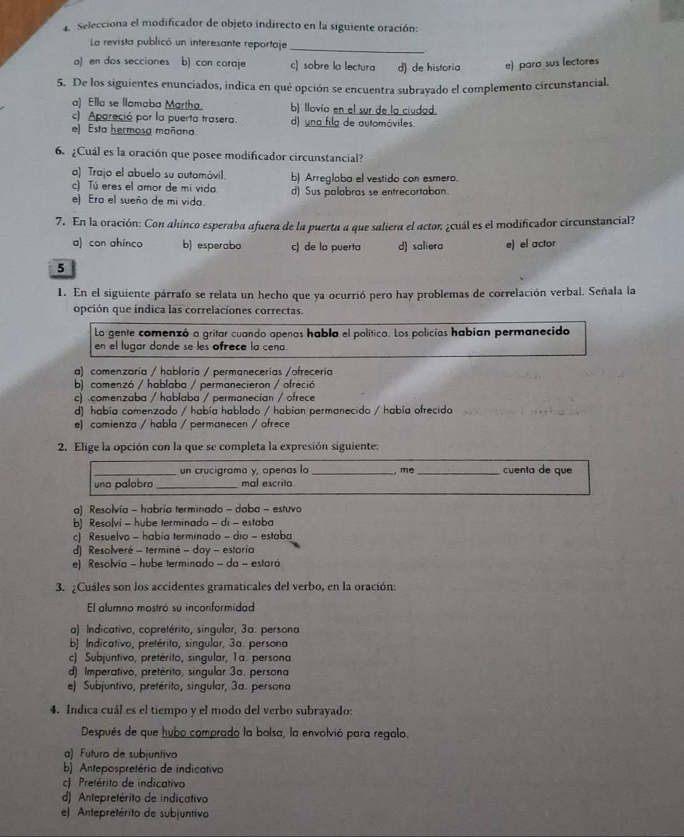 Selecciona el modificador de objeto indirecto en la siguiente oración:
La revista publicó un interesante reportaje_
a) en dos secciones b) con coraje c) sobre la lectura d) de historia e) para sus lectores
5. De los siguientes enunciados, indica en qué opción se encuentra subrayado el complemento circunstancial.
a) Ella se llamaba Martha. b) llovia en el sur de la ciudad.
c) Apareció por la puerta trasera. d) una fila de automóviles.
e) Esta hermosa mañana.
6. ¿Cuál es la oración que posee modificador circunstancial?
a) Trajo el abuelo su automóvil. b) Arreglaba el vestido con esmero.
c) Tú eres el amor de mí vida. d) Sus palabras se entrecortaban.
e) Era el sueño de mi vida.
7. En la oración: Con ahínco esperaba afuera de la puerta a que saliera el actor ¿cuál es el modificador circunstancial?
a) con ahínco b) esperaba c) de la puerta d) saliera e) el actor
5
1. En el siguiente párrafo se relata un hecho que ya ocurrió pero hay problemas de correlación verbal. Señala la
opción que indica las correlaciones correctas.
La gente comenzó a gritar cuando apenas habla el político. Los policías habían permanecido
en el lugar donde se les ofrece la cena.
a) comenzaría / hablaría / permanecerías /ofrecería
b) comenzó / hablaba / permanecieron / ofreció
c) comenzaba / hablaba / permanecían / ofrece
d) había comenzado / había hablado / habían permanecido / había ofrecido
e) comienza / habla / permanecen / ofrece
2. Elige la opción con la que se completa la expresión siguiente:
_un crucigrama y, apenas la _,mẹ _cuenta de que
una palobro _mal escrita.
a) Resolvía - habría terminado - daba - estuvo
b) Resolví - hube terminado - di - estaba
c) Resuelvo - había terminado - dio - estaba
d) Resolveré - terminé - doy - estoría
e) Resolvía - hube terminado - da - estará
3. ¿Cuáles son los accidentes gramaticales del verbo, en la oración:
El alumno mostró su inconformidad
a) Indicativo, copretérito, singular, 3a. persona
b) Indicativo, pretérito, singular, 3a. persona
c) Subjuntivo, pretérito, singular, 1a. persona
d) Imperativo, pretérito, singular 3a. persona
e) Subjuntivo, pretérito, singular, 3a. persona
4. Indica cuál es el tiempo y el modo del verbo subrayado:
Después de que hubo comprado la bolsa, la envolvió para regalo.
a) Futuro de subjuntivo
b) Antepospretério de indicativo
c) Pretérito de indicativo
d) Antepretérito de indicativo
e) Antepretérito de subjuntivo