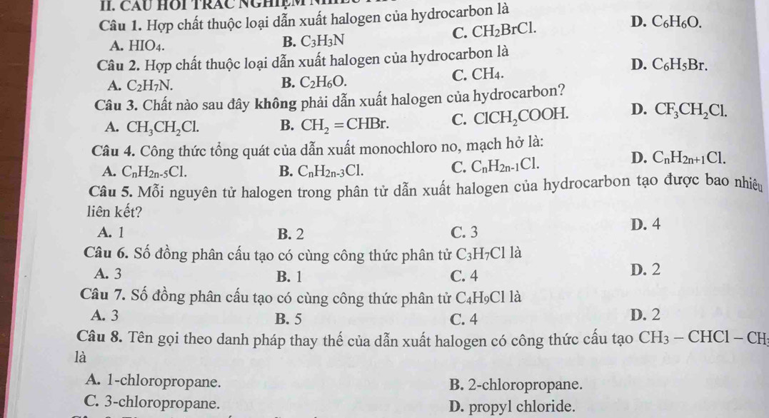 CAU HOI TRÁC NGHIệM
Câu 1. Hợp chất thuộc loại dẫn xuất halogen của hydrocarbon là
C. CH_2BrCl. D. C_6H_6O.
A. HIO4.
B. C_3H_3N
Câu 2. Hợp chất thuộc loại dẫn xuất halogen của hydrocarbon là
D. C_6H_5Br.
A. C_2H_7N. C. CH4.
B. C_2H_6O.
Câu 3. Chất nào sau đây không phải dẫn xuất halogen của hydrocarbon?
A. CH_3CH_2Cl. B. CH_2=CHBr. C. ClCH_2COOH. D. CF_3CH_2Cl.
Câu 4. Công thức tổng quát của dẫn xuất monochloro no, mạch hở là:
A. C_nH_2n-5C1. B. C_nH_2n-3Cl.
C. C_nH_2n-1Cl.
D. C_nH_2n+1Cl.
Câu 5. Mỗi nguyên tử halogen trong phân tử dẫn xuất halogen của hydrocarbon tạo được bao nhiệu
liên kết?
A. 1 B. 2 C. 3 D. 4
Câu 6. Số đồng phân cấu tạo có cùng công thức phân tử C_3H_7Clla
A. 3 B. 1 C. 4 D. 2
Câu 7. Số đồng phân cấu tạo có cùng công thức phân tử C_4H_9Clla
A. 3 B. 5 C. 4 D. 2
Câu 8. Tên gọi theo danh pháp thay thế của dẫn xuất halogen có công thức cấu tạo CH_3-CHCl-CH
là
A. 1-chloropropane. B. 2-chloropropane.
C. 3-chloropropane. D. propyl chloride.