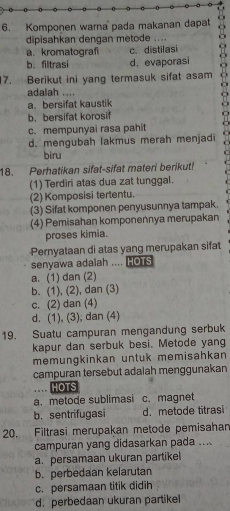 Komponen warna pada makanan dapat
dipisahkan dengan metode
a. kromatografi c. distilasi
b. filtrasi d. evaporasi
17. Berikut ini yang termasuk sifat asam
adalah ....
a. bersifat kaustik
b. bersifat korosif
c. mempunyai rasa pahit
d. mengubah lakmus merah menjadi
biru
18. Perhatikan sifat-sifat materi berikut!
(1) Terdiri atas dua zat tunggal.
(2) Komposisi tertentu.
(3) Sifat komponen penyusunnya tampak.
(4) Pemisahan komponennya merupakan
proses kimia.
Pernyataan di atas yang merupakan sifat
senyawa adalah .... HOTS
a. (1) dan (2)
b. (1), (2), dan (3)
c. (2) dan (4)
d. (1), (3); dan (4)
19. Suatu campuran mengandung serbuk
kapur dan serbuk besi. Metode yang
memungkinkan untuk memisahkan
campuran tersebut adalah menggunakan
.. HOTS
a. metode sublimasi c. magnet
b. sentrifugasi d. metode titrasi
20. Filtrasi merupakan metode pemisahan
campuran yang didasarkan pada ....
a. persamaan ukuran partikel
b. perbedaan kelarutan
c. persamaan titik didih
d. perbedaan ukuran partikel