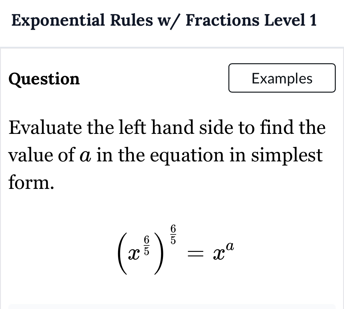 Exponential Rules w/ Fractions Level 1 
Question Examples 
Evaluate the left hand side to find the 
value of ā in the equation in simplest 
form.
(x^(frac 6)5)^ 6/5 =x^a