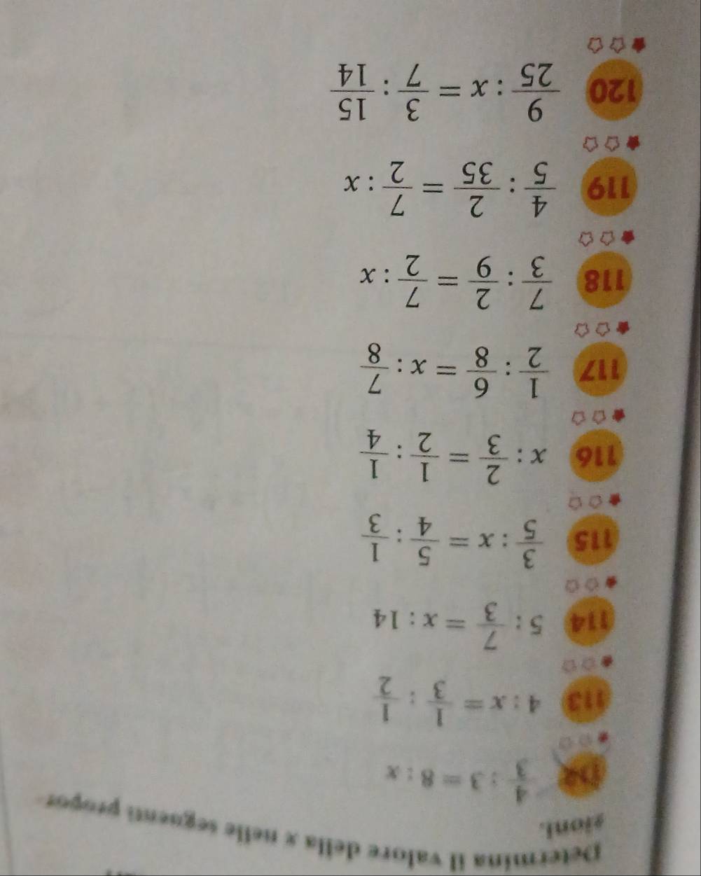 Determina il valore della x nelle seguenti propor 
gioni.
 4/3 :3=8:x
113 4:x= 1/3 : 1/2 
114 5: 7/3 =x:14
115  3/5 :x= 5/4 : 1/3 
116 x: 2/3 = 1/2 : 1/4 
117  1/2 : 6/8 =x: 7/8 
118  7/3 : 2/9 = 7/2 :x
119  4/5 : 2/35 = 7/2 :x
120  9/25 :x= 3/7 : 15/14 