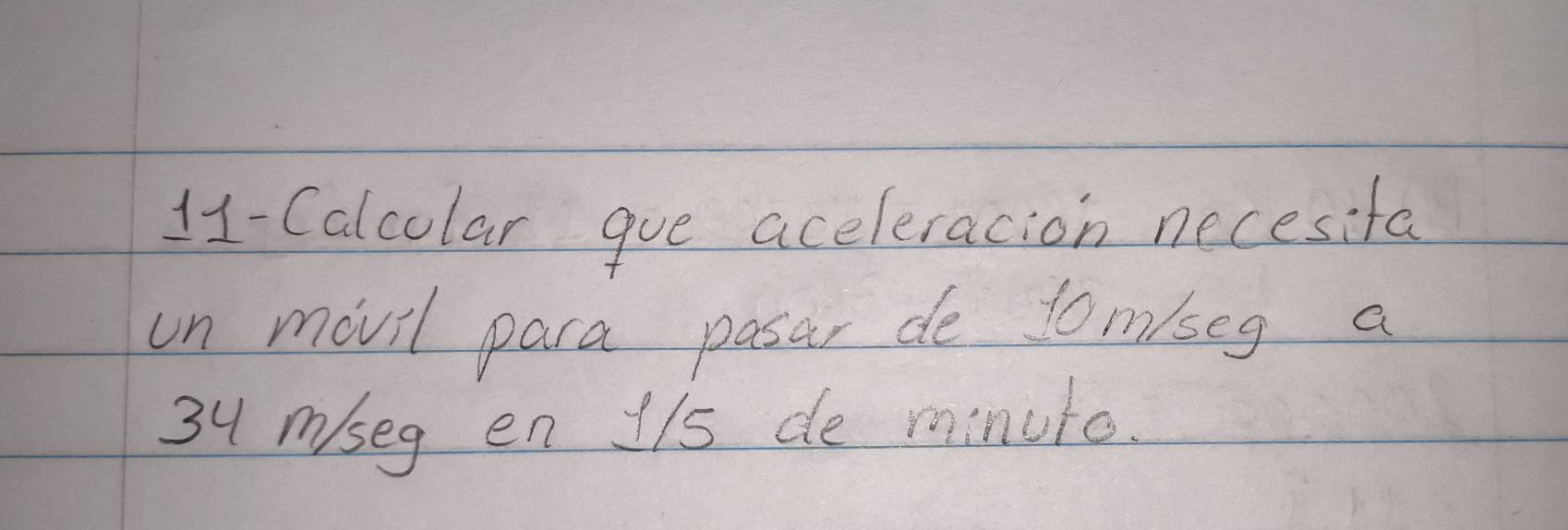 11-Calcolar gue aceleracion necesifa 
un movil para pasar de tom/seg a
34 mseg en 1/s de minuto.