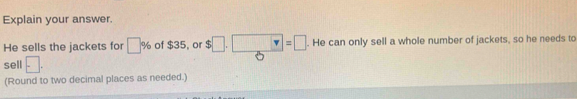 Explain your answer. 
He sells the jackets for □ % of $35, or $□ .□ =□. He can only sell a whole number of jackets, so he needs to 
sell □. 
(Round to two decimal places as needed.)