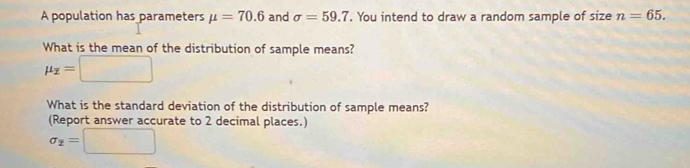 A population has parameters mu =70.6 and sigma =59.7. You intend to draw a random sample of size n=65. 
What is the mean of the distribution of sample means?
mu _overline x=□
What is the standard deviation of the distribution of sample means? 
(Report answer accurate to 2 decimal places.)
sigma _2=□