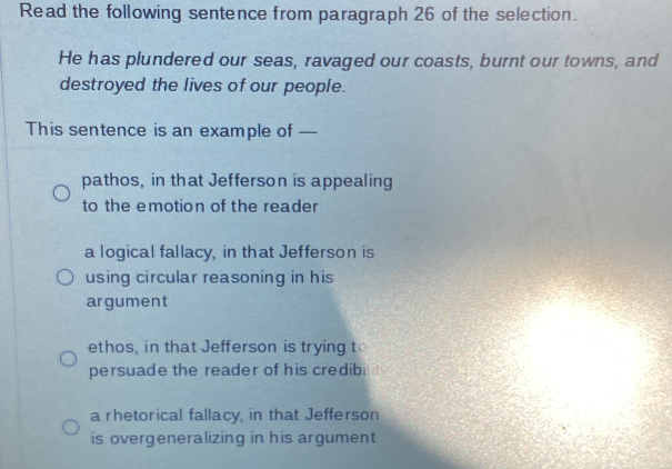 Read the following sentence from paragraph 26 of the selection.
He has plundered our seas, ravaged our coasts, burnt our towns, and
destroyed the lives of our people.
This sentence is an example of —
pathos, in that Jefferson is appealing
to the emotion of the reader
a logical fallacy, in that Jefferson is
using circular reasoning in his
argument
ethos, in that Jefferson is trying to
persuade the reader of his credibi
a rhetorical fallacy, in that Jefferson
is overgeneralizing in his argument