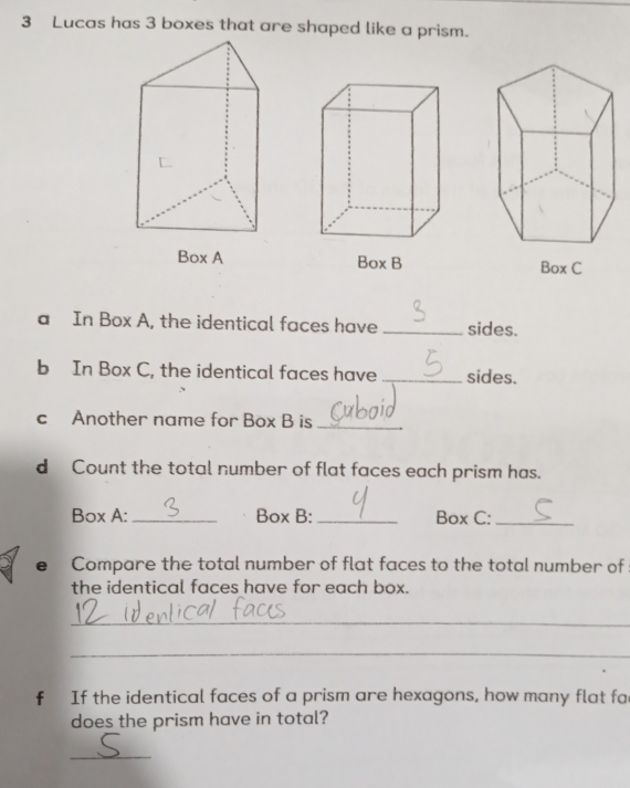 Lucas has 3 boxes that are shaped like a prism. 
Box A 
a In Box A, the identical faces have _sides. 
b In Box C, the identical faces have _sides. 
c Another name for Box B is_ 
d Count the total number of flat faces each prism has. 
Box A: _Box B: _Box C:_ 
e Compare the total number of flat faces to the total number of 
the identical faces have for each box. 
_ 
_ 
f If the identical faces of a prism are hexagons, how many flat fac 
does the prism have in total? 
_