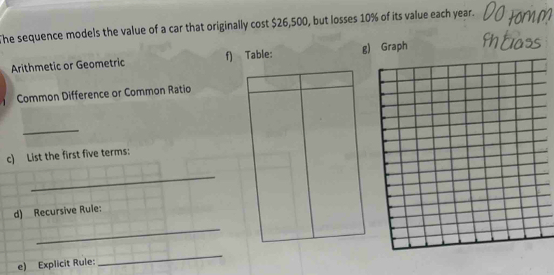 The sequence models the value of a car that originally cost $26,500, but losses 10% of its value each year. 
Arithmetic or Geometric f) Table: g) Graph 
Common Difference or Common Ratio 
_ 
c) List the first five terms: 
_ 
d) Recursive Rule: 
_ 
e) Explicit Rule: 
_