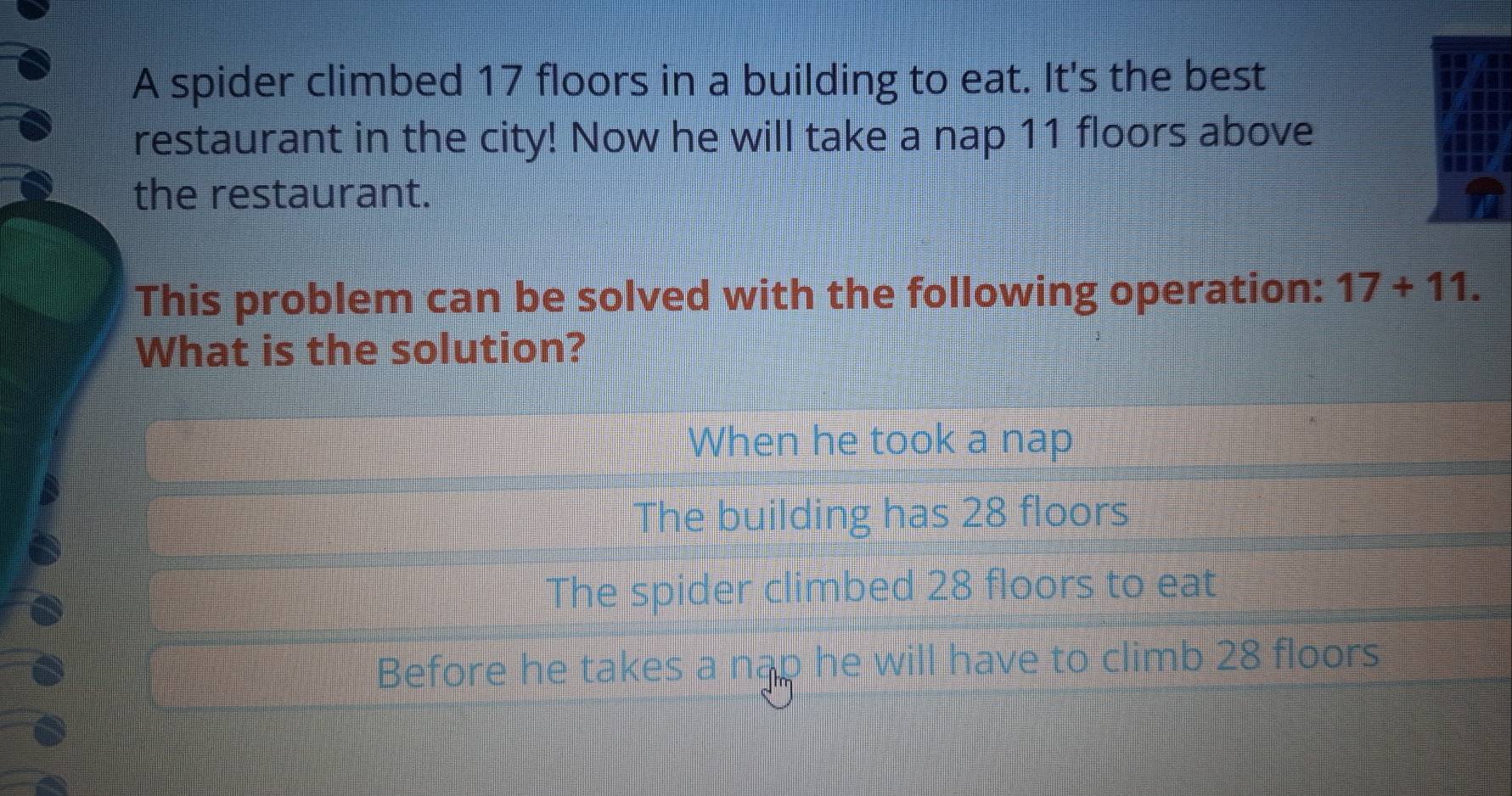 A spider climbed 17 floors in a building to eat. It's the best
restaurant in the city! Now he will take a nap 11 floors above
the restaurant.
This problem can be solved with the following operation: 17+11. 
What is the solution?
When he took a nap
The building has 28 floors
The spider climbed 28 floors to eat
Before he takes a ngp he will have to climb 28 floors