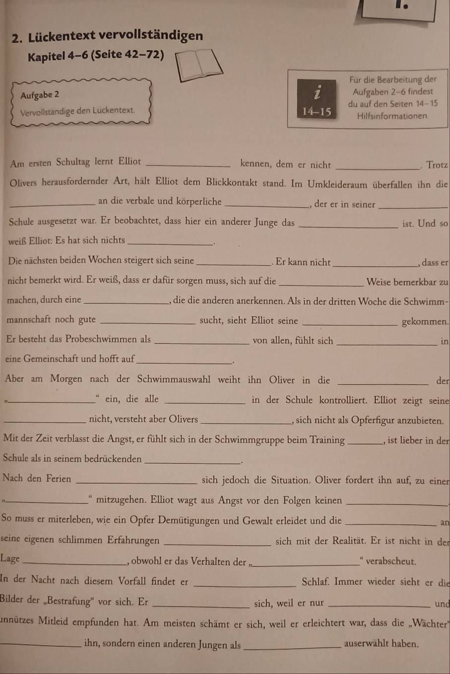 Lückentext vervollständigen
Kapitel 4-6 (Seite 42-72)
Für die Bearbeitung der
i
Aufgabe 2 Aufgaben 2-6 findest
Vervollständige den Lückentext 14-15 du auf den Seiten 14-15
Hilfsinformationen
Am ersten Schultag lernt Elliot _kennen, dem er nicht _. Trotz
Olivers herausfordernder Art, hält Elliot dem Blickkontakt stand. Im Umkleideraum überfallen ihn die
_an die verbale und körperliche_ , der er in seiner_
Schule ausgesetzt war. Er beobachtet, dass hier ein anderer Junge das _ist. Und so
weiß Elliot: Es hat sich nichts_
.
Die nächsten beiden Wochen steigert sich seine _. Er kann nicht _, dass er
nicht bemerkt wird. Er weiß, dass er dafür sorgen muss, sich auf die _Weise bemerkbar zu
machen, durch eine _, die die anderen anerkennen. Als in der dritten Woche die Schwimm-
mannschaft noch gute _sucht, sieht Elliot seine
_gekommen
Er besteht das Probeschwimmen als _von allen, fühlt sich _in
eine Gemeinschaft und hofft auf
_.
Aber am Morgen nach der Schwimmauswahl weiht ihn Oliver in die _der
_“ ein, die alle _in der Schule kontrolliert. Elliot zeigt seine
_nicht, versteht aber Olivers _, sich nicht als Opferfigur anzubieten.
Mit der Zeit verblasst die Angst, er fühlt sich in der Schwimmgruppe beim Training _, ist lieber in der
Schule als in seinem bedrückenden
_
.
Nach den Ferien _sich jedoch die Situation. Oliver fordert ihn auf, zu einer
_" mitzugehen. Elliot wagt aus Angst vor den Folgen keinen_
So muss er miterleben, wie ein Opfer Demütigungen und Gewalt erleidet und die _an
seine eigenen schlimmen Erfährungen _sich mit der Realität. Er ist nicht in der
“ verabscheut.
Lage_ , obwohl er das Verhalten der ,_
In der Nacht nach diesem Vorfall findet er _Schlaf. Immer wieder sieht er die
Bilder der „Bestrafung“ vor sich. Er _sich, weil er nur _und
Mnützes Mitleid empfunden hat. Am meisten schämt er sich, weil er erleichtert war, dass die „Wächter
_ihn, sondern einen anderen Jungen als _auserwählt haben.