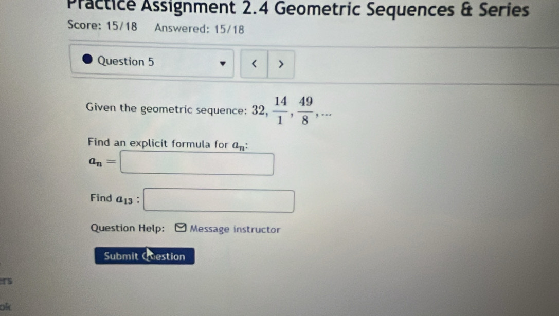 Practice Assignment 2.4 Geometric Sequences & Series 
Score: 15/18 Answered: 15/18 
Question 5 ( > 
Given the geometric sequence: 32,  14/1 ,  49/8 ,... 
Find an explicit formula for a_n :
a_n=□
Find a_13:□
Question Help: Message instructor 
Submit Question 
TS 
ok