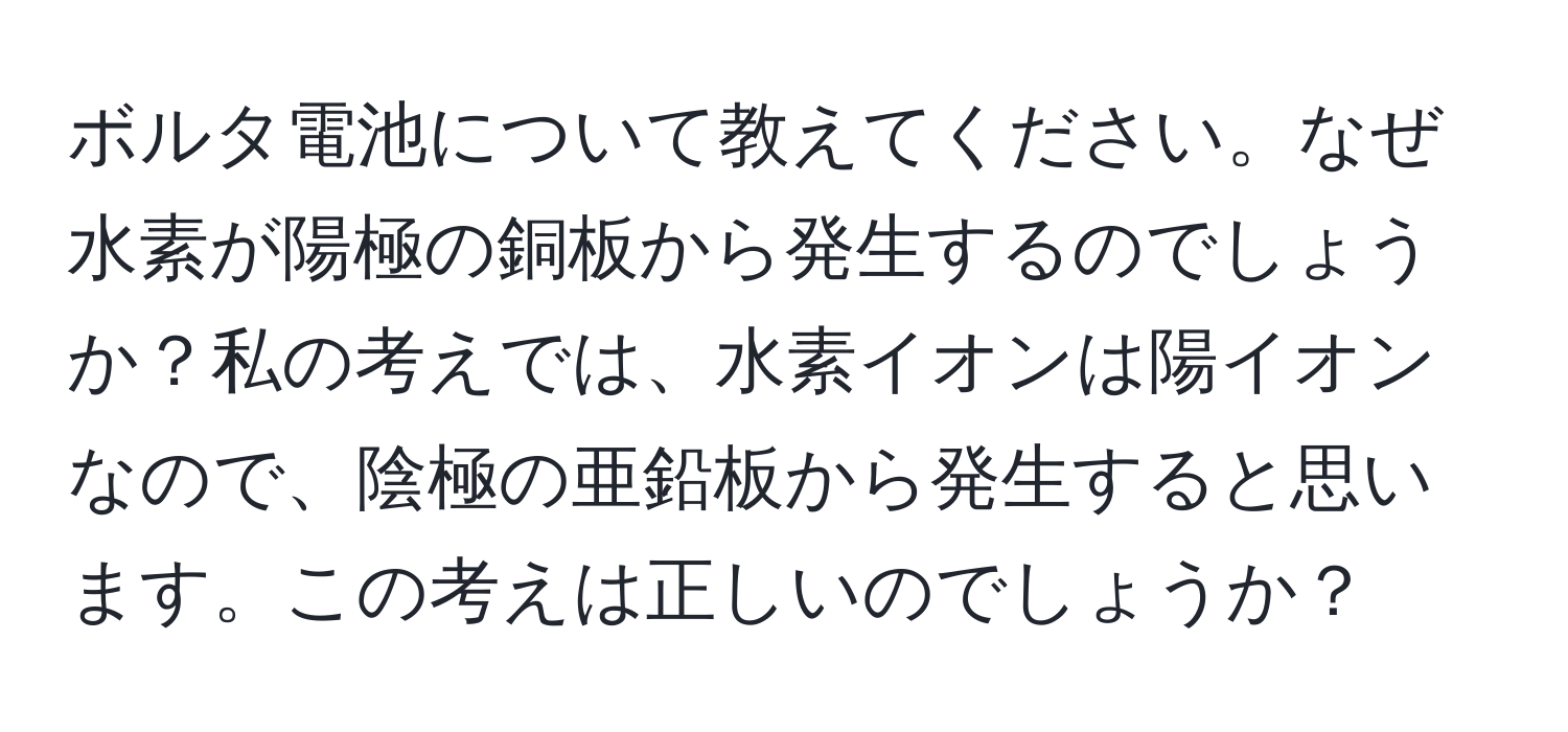 ボルタ電池について教えてください。なぜ水素が陽極の銅板から発生するのでしょうか？私の考えでは、水素イオンは陽イオンなので、陰極の亜鉛板から発生すると思います。この考えは正しいのでしょうか？