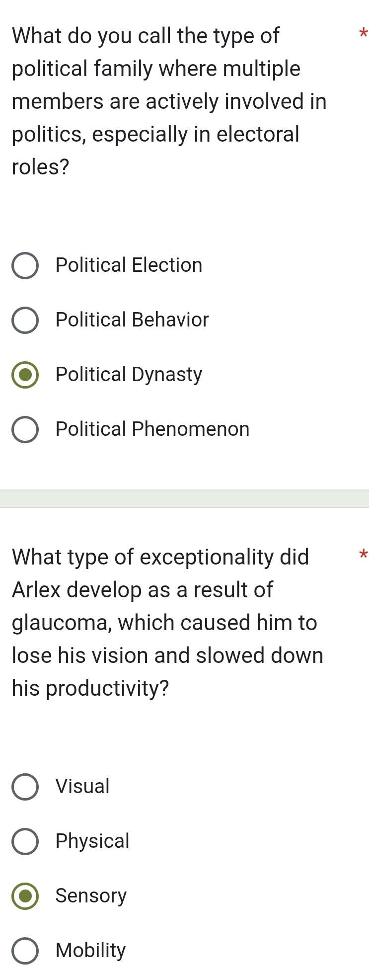 What do you call the type of
*
political family where multiple
members are actively involved in
politics, especially in electoral
roles?
Political Election
Political Behavior
Political Dynasty
Political Phenomenon
What type of exceptionality did *
Arlex develop as a result of
glaucoma, which caused him to
lose his vision and slowed down
his productivity?
Visual
Physical
Sensory
Mobility