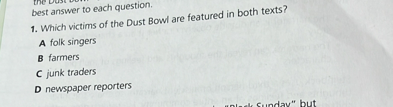 thể Dust
best answer to each question.
1. Which victims of the Dust Bowl are featured in both texts?
A folk singers
B farmers
C junk traders
D newspaper reporters
Sundav" but