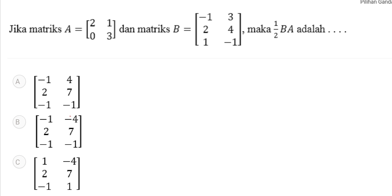 Pilihan Gand
Jika matriks A=beginbmatrix 2&1 0&3endbmatrix dan matriks B=beginbmatrix -1&3 2&4 1&-1endbmatrix , maka  1/2 BA adalah . . . .
A beginbmatrix -1&4 2&7 -1&-1endbmatrix
B beginbmatrix -1&-4 2&7 -1&-1endbmatrix
C beginbmatrix 1&-4 2&7 -1&1endbmatrix