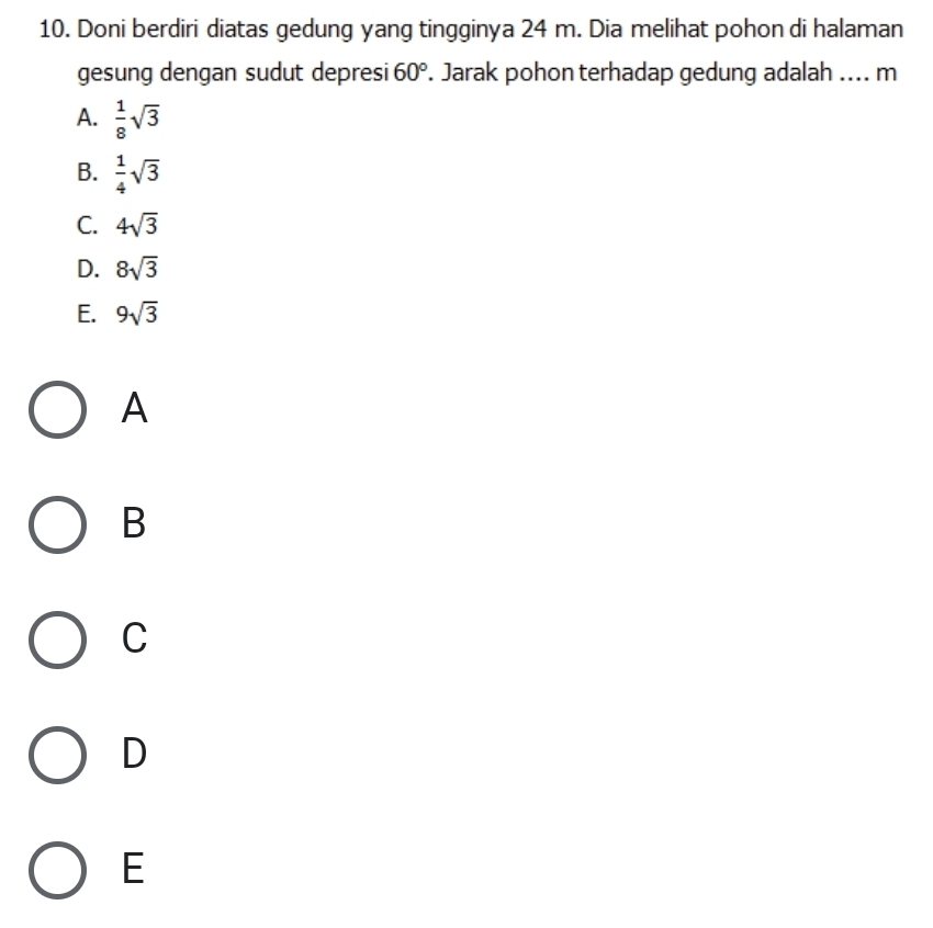Doni berdiri diatas gedung yang tingginya 24 m. Dia melihat pohon di halaman
gesung dengan sudut depresi 60°. Jarak pohon terhadap gedung adalah .... m
A.  1/8 sqrt(3)
B.  1/4 sqrt(3)
C. 4sqrt(3)
D. 8sqrt(3)
E. 9sqrt(3)
A
B
C
D
E