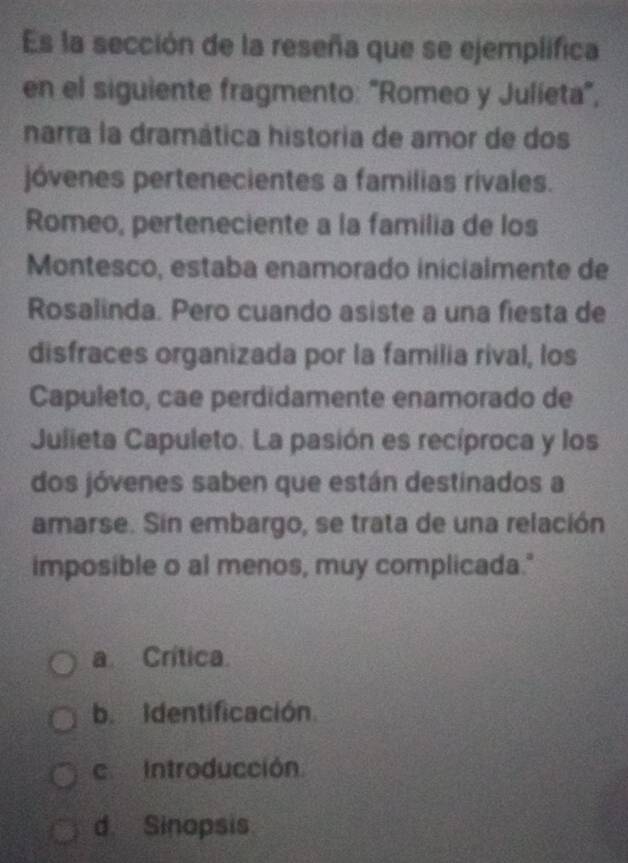 Es la sección de la reseña que se ejemplifica
en el siguiente fragmento: 'Romeo y Julieta',
narra la dramática historia de amor de dos
jóvenes pertenecientes a familias rivales.
Romeo, perteneciente a la familia de los
Montesco, estaba enamorado inicialmente de
Rosalinda. Pero cuando asiste a una fiesta de
disfraces organizada por la familia rival, los
Capuleto, cae perdidamente enamorado de
Julieta Capuleto. La pasión es recíproca y los
dos jóvenes saben que están destinados a
amarse. Sin embargo, se trata de una relación
imposible o al menos, muy complicada."
a Crítica.
b. Identificación
c. Introducción
d. Sinopsis