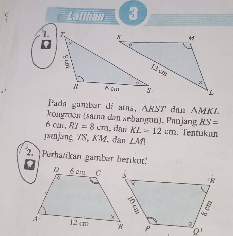 Latihan 3
1.
D
Pada gambar di atas, △ RST dan △ MKL
kongruen (sama dan sebangun). Panjang RS=
6cm,RT=8cm , dan KL=12cm. Tentukan
panjang TS, KM, dan LM!
2. Perhatikan gambar berikut!