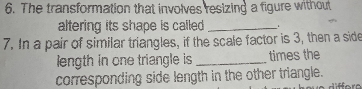 The transformation that involves resizing a figure without 
altering its shape is called . _1 
7. In a pair of similar triangles, if the scale factor is 3, then a side 
length in one triangle is _times the 
corresponding side length in the other triangle.