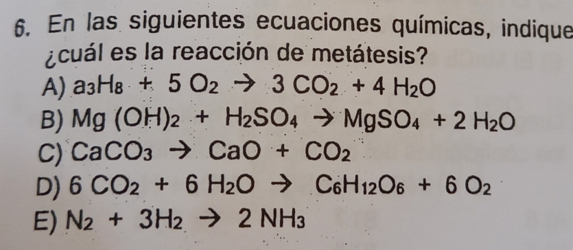 En las siguientes ecuaciones químicas, indique
¿ cuál es la reacción de metátesis?
A) a_3H_8+5O_2to 3CO_2+4H_2O
B) Mg(OH)_2+H_2SO_4to MgSO_4+2H_2O
C) CaCO_3to CaO+CO_2
D) 6CO_2+6H_2Oto C_6H_12O_6+6O_2
E) N_2+3H_2to 2NH_3