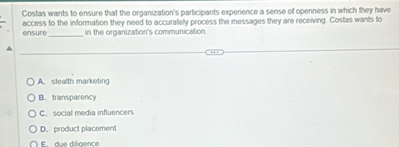 Costas wants to ensure that the organization's participants experience a sense of openness in which they have
access to the information they need to accurately process the messages they are receiving. Costas wants to
ensure _in the organization's communication.
A. stealth marketing
B. transparency
C. social media influencers
D. product placement
F due diligence