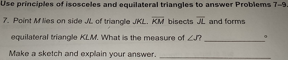 Use principles of isosceles and equilateral triangles to answer Problems 7-9 
7. Point M lies on side JL of triangle JKL. overline KM bisects overline JL and forms 
equilateral triangle KLM. What is the measure of ∠ J ? _。 
Make a sketch and explain your answer._