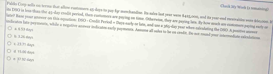 Check My Work (1 remaining)
Faldo Corp sells on terms that allow customers 45 days to pay for merchandise. Its sales last year were $425,000, and its year -end receivables were $60,000. If
its DSO is less than the 45-day credit period, then customers are paying on time. Otherwise, they are paying late. By how much are customers paying early or
late? Base your answer on this equation: DSO - Credit Period = Days early or late, and use a 365-day year when calculating the DSO. A positive answer
a. 6 53 days
indicates late payments, while a negative answer indicates early payments. Assume all sales to be on credit. Do not round your intermediate calculations
b. 3.26 days
c. 23.71 days
d. 15.00 days
e. 37.92 days