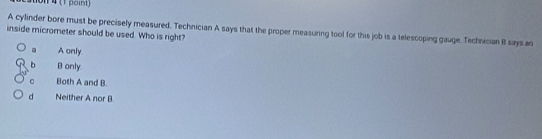 on 4 (1 poist)
A cyllinder bore must be precisely measured. Technician A says that the proper measuring tool for this job is a telescoping gauge. Technician B says an
inside micrometer should be used. Who is right?
A only
b B only
C Both A and B.
d Neither A nor B