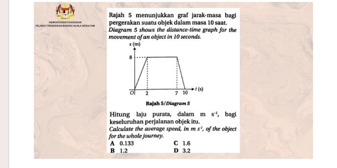 Rajah 5 menunjukkan graf jarak-masa bagi
PEAlaT PENdIcHan dAéRaH KUALA MudaaN KEMenteRAM PENdigIKan pergerakan suatu objek dalam masa 10 saat.
Diagram 5 shows the distance-time graph for the
movement of an object in 10 seconds.
Hitung laju purata, dalam m s^(-1) , bagi
keseluruhan perjalanan objek itu.
Calculate the average speed, in ms^(-2) , of the object
for the whole journey.
A 0.133 C 1.6
B 1.2 D 3.2