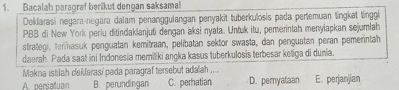 Bacalah paragraf berikut dengan saksama!
Deklarasi negara-negara dałam penanggulangan penyakit tuberkulosis pada pertemuan tingkat tinggi
PBB di New York perlu ditindaklanjuti dengan aksi nyata. Untuk itu, pemerintah menyiapkan sejumlah
strategi, termasuk penguatan kemitraan, pelibatan sektor swasta, dan penguatan peran pemerintah
daerah Pada saat ini Indonesia memiliki angka kasus tuberkulosis terbesar ketiga di dunia.
Makna istilah deklarasi pada paragraf tersebut adalah ,...
A. persatuan B. perundingan C. perhatian D. pemyataan E. perjanjian