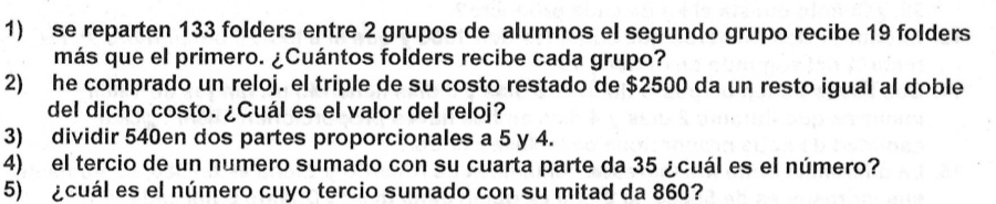 se reparten 133 folders entre 2 grupos de alumnos el segundo grupo recibe 19 folders 
más que el primero. ¿Cuántos folders recibe cada grupo? 
2) he comprado un reloj. el triple de su costo restado de $2500 da un resto igual al doble 
del dicho costo. ¿Cuál es el valor del reloj? 
3) dividir 540en dos partes proporcionales a 5 y 4. 
4) el tercio de un numero sumado con su cuarta parte da 35 ¿cuál es el número? 
5) ¿cuál es el número cuyo tercio sumado con su mitad da 860?