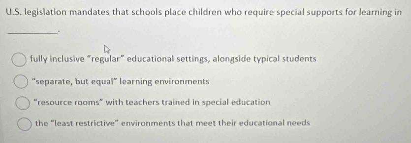 legislation mandates that schools place children who require special supports for learning in
_.
fully inclusive “regular” educational settings, alongside typical students
“separate, but equal” learning environments
“resource rooms” with teachers trained in special education
the “least restrictive” environments that meet their educational needs